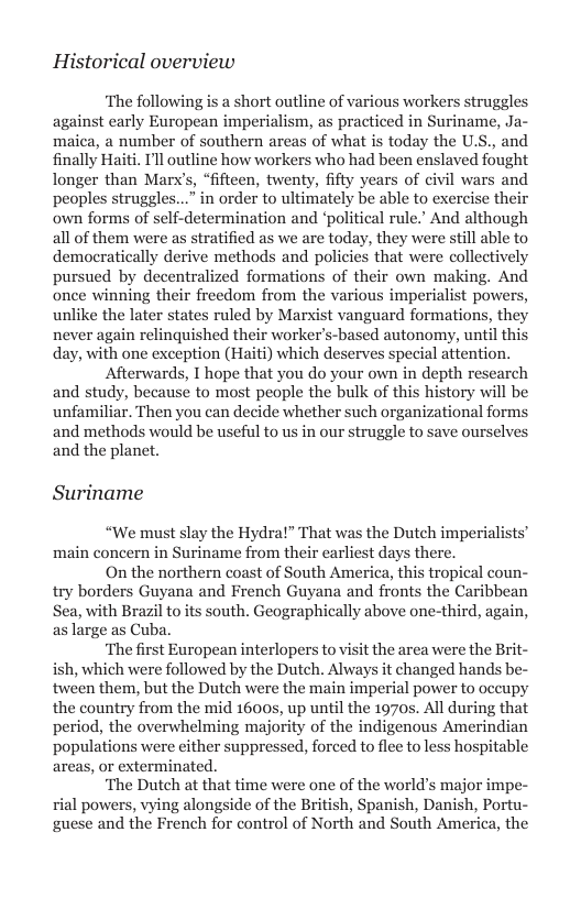 Historical overview  ‘The following is a short outline of various workers struggles against early European imperialism, as practiced in Suriname, Ja- maica, a number of southern arcas of what is today the U.S., and finally Haiti. Pll outline how workers who had been enslaved fought longer than Marx’s, “fifteen, twenty, fifty years of civil wars and peoples struggles...” in order to ultimately be able to exercise their own forms of self-determination and ‘political rule.’ And although all of them were as stratified as we are today, they were still able to democratically derive methods and policies that were collectively pursued by decentralized formations of their own making. And once winning their freedom from the various imperialist powers, unlike the later states ruled by Marxist vanguard formations, they never again relinquished their worker’s-based autonomy, until this day, with one exception (Haiti) which deserves special attention.  Afterwards, 1 hope that you do your own in depth research and study, because to most people the bulk of this history will be unfamiliar. Then you can decide whether such organizational forms and methods would be useful to us in our struggle to save ourselves and the planet.  Suriname  “We must slay the Hydra!” That was the Dutch imperialists’ main concern in Suriname from their earliest days there.  On the northern coast of South America, this tropical coun- try borders Guyana and French Guyana and fronts the Caribbean Sea, with Brazil to its south. Geographically above one-third, again, large as Cuba.  ‘The first European interlopers to visit the area were the Brit- ish, which were followed by the Dutch. Always it changed hands be- tween them, but the Dutch were the main imperial power to occupy the country from the mid 1600s, up until the 1970s. All during that period, the overwhelming majority of the indigenous Amerindian populations were either suppressed, forced to flee to less hospitable areas, or exterminated.  ‘The Dutch at that time were one of the world’s major impe- rial powers, vying alongside of the British, Spanish, Danish, Portu- guese and the French for control of North and South America, the  